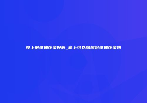 晚上泡玫瑰花茶好吗_晚上可以喝枸杞玫瑰花茶吗