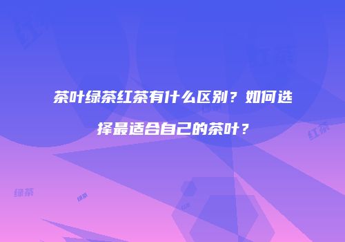 茶叶绿茶红茶有什么区别？如何选择最适合自己的茶叶？
