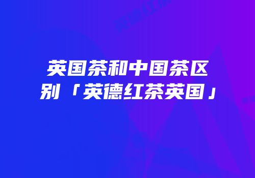 英国茶和中国茶区别「英德红茶英国」