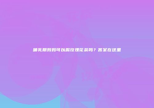 哺乳期妈妈可以喝玫瑰花茶吗？答案在这里