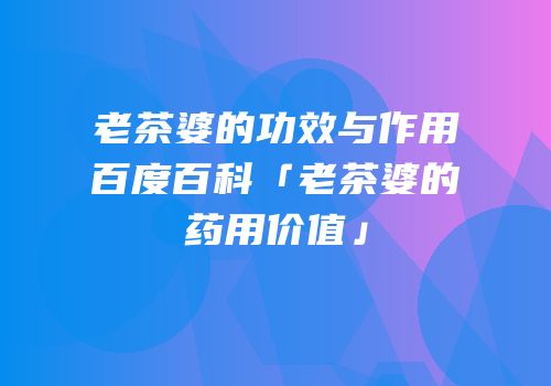 老茶婆的功效与作用百度百科「老茶婆的药用价值」