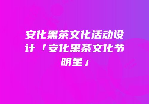 安化黑茶文化活动设计「安化黑茶文化节明星」
