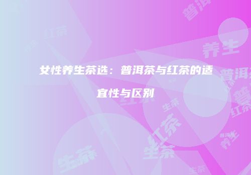 女性养生茶选：普洱茶与红茶的适宜性与区别