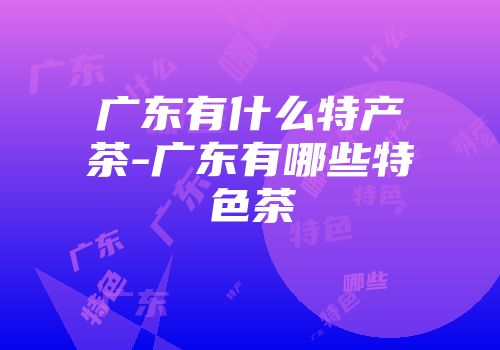广东有什么特产茶-广东有哪些特色茶