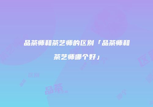 品茶师和茶艺师的区别「品茶师和茶艺师哪个好」