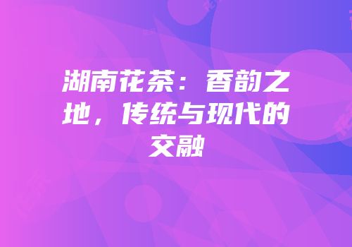 湖南花茶：香韵之地，传统与现代的交融