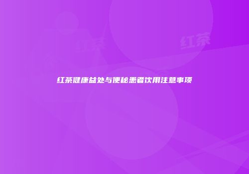 红茶健康益处与便秘患者饮用注意事项
