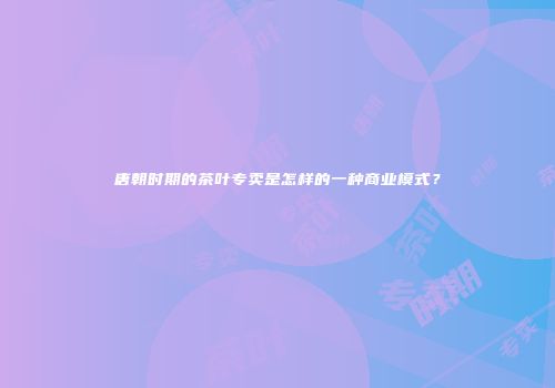 唐朝时期的茶叶专卖是怎样的一种商业模式？