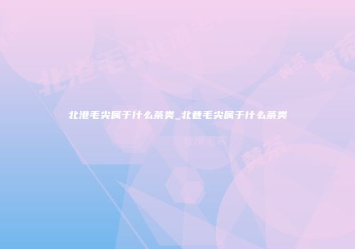 北港毛尖属于什么茶类_北巷毛尖属于什么茶类