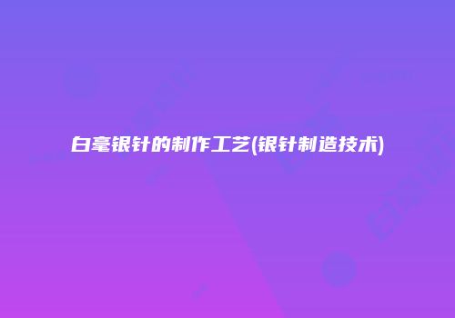 白毫银针的制作工艺(银针制造技术)