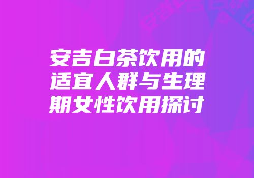 安吉白茶饮用的适宜人群与生理期女性饮用探讨