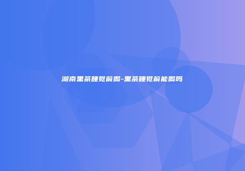 湖南黑茶睡觉前喝-黑茶睡觉前能喝吗