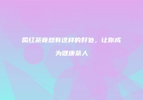 喝红茶竟然有这样的好处，让你成为健康茶人