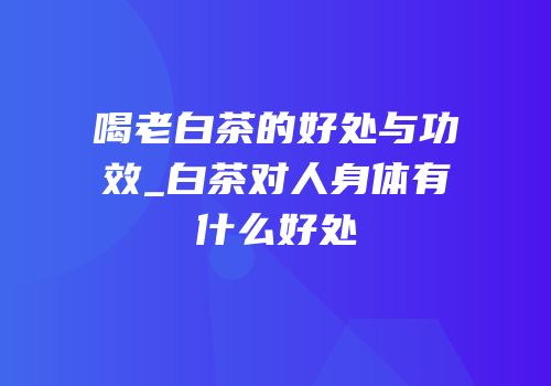 喝老白茶的好处与功效_白茶对人身体有什么好处