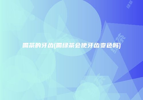 喝茶的牙齿(喝绿茶会使牙齿变色吗)