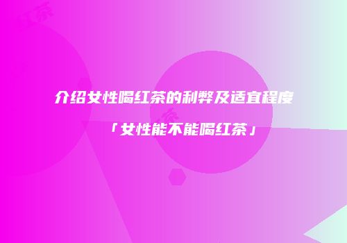 介绍女性喝红茶的利弊及适宜程度「女性能不能喝红茶」