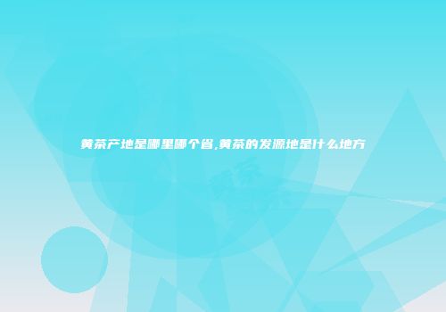 黄茶产地是哪里哪个省,黄茶的发源地是什么地方