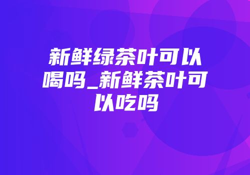 新鲜绿茶叶可以喝吗_新鲜茶叶可以吃吗
