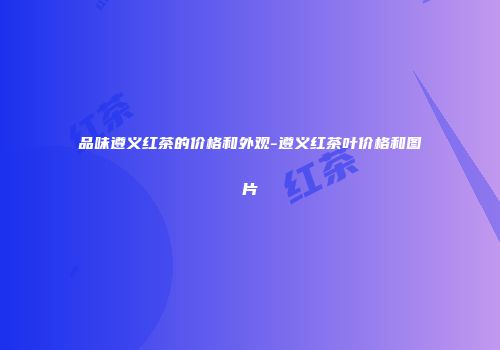 品味遵义红茶的价格和外观-遵义红茶叶价格和图片
