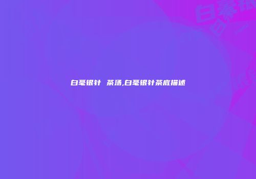 白毫银针 茶汤,白毫银针茶底描述