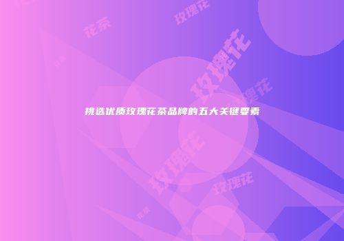 挑选优质玫瑰花茶品牌的五大关键要素