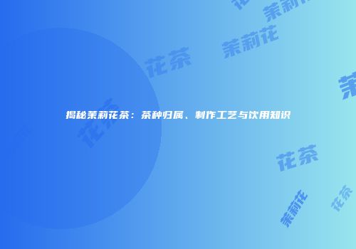 揭秘茉莉花茶：茶种归属、制作工艺与饮用知识