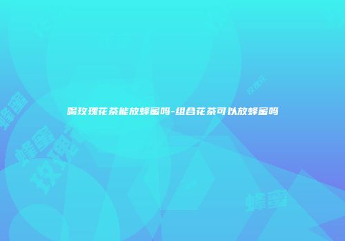 喝玫瑰花茶能放蜂蜜吗-组合花茶可以放蜂蜜吗