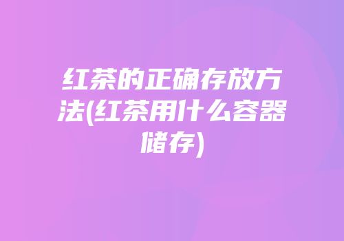 红茶的正确存放方法(红茶用什么容器储存)