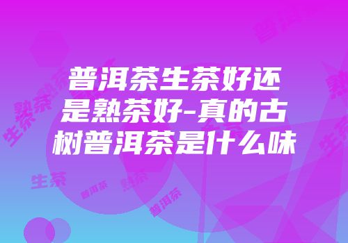 普洱茶生茶好还是熟茶好-真的古树普洱茶是什么味