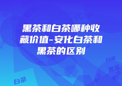 黑茶和白茶哪种收藏价值-安化白茶和黑茶的区别