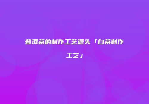 普洱茶的制作工艺源头「白茶制作工艺」