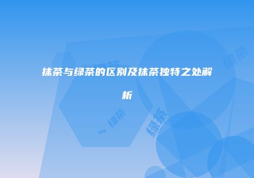 抹茶与绿茶的区别及抹茶独特之处解析