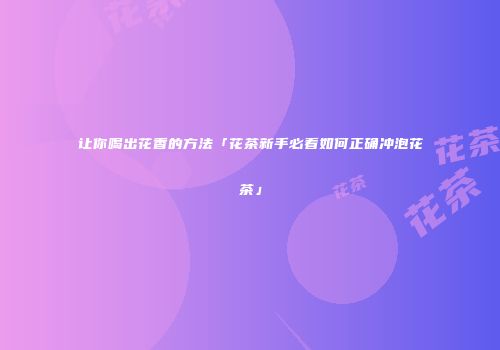 让你喝出花香的方法「花茶新手必看如何正确冲泡花茶」