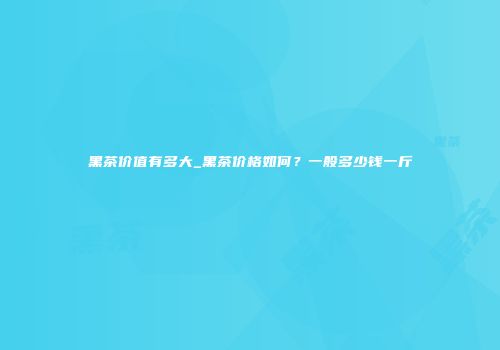 黑茶价值有多大_黑茶价格如何？一般多少钱一斤