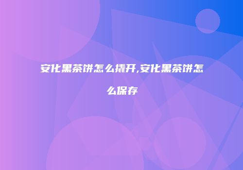安化黑茶饼怎么撬开,安化黑茶饼怎么保存