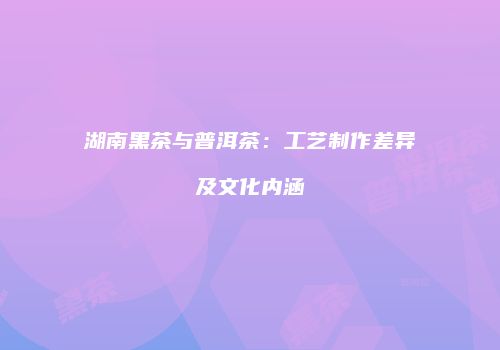 湖南黑茶与普洱茶：工艺制作差异及文化内涵