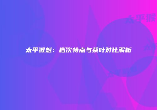 太平猴魁：档次特点与茶叶对比解析