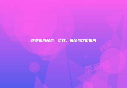 茉莉花枸杞茶：功效、搭配与饮用指南