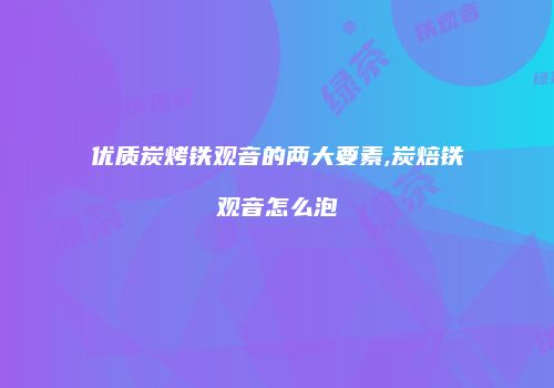 优质炭烤铁观音的两大要素,炭焙铁观音怎么泡