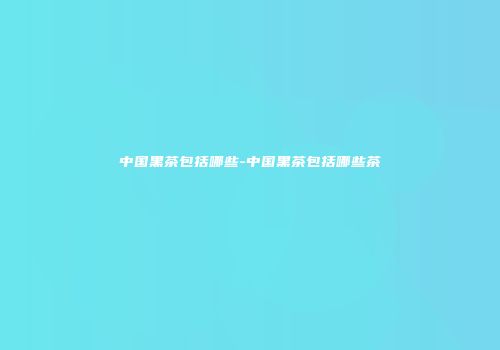中国黑茶包括哪些-中国黑茶包括哪些茶