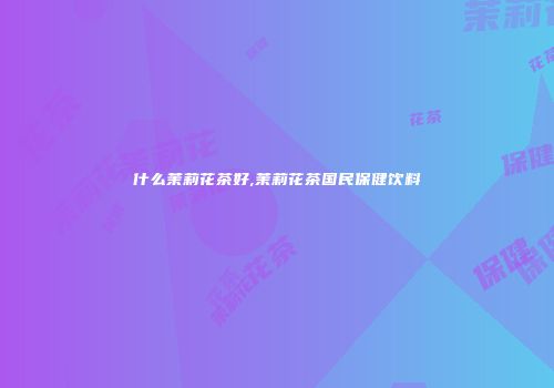 什么茉莉花茶好,茉莉花茶国民保健饮料