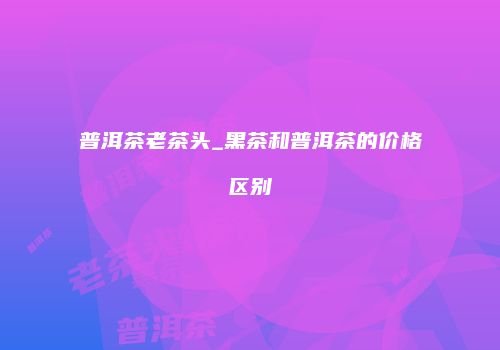 普洱茶老茶头_黑茶和普洱茶的价格区别