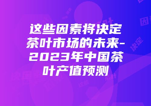 这些因素将决定茶叶市场的未来-2023年中国茶叶产值预测