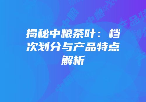 揭秘中粮茶叶：档次划分与产品特点解析