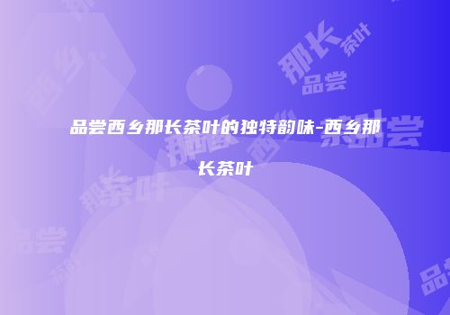 品尝西乡那长茶叶的独特韵味-西乡那长茶叶