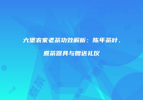 六堡农家老茶功效解析：陈年茶叶、煮茶器具与赠送礼仪