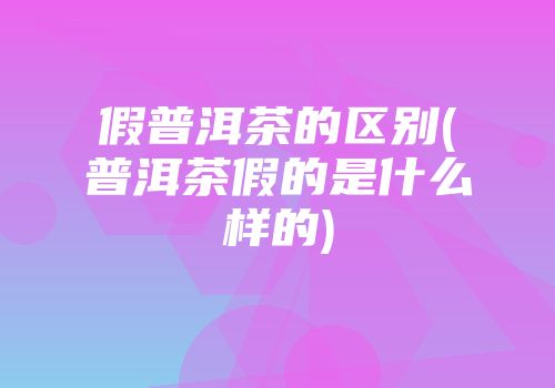 假普洱茶的区别(普洱茶假的是什么样的)