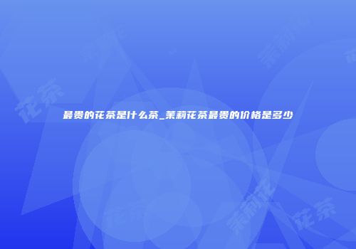 最贵的花茶是什么茶_茉莉花茶最贵的价格是多少