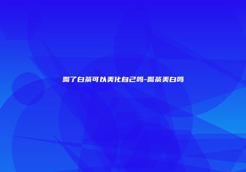 喝了白茶可以美化自己吗-喝茶美白吗