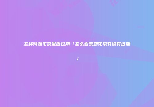 怎样判断花茶是否过期「怎么看茉莉花茶有没有过期」